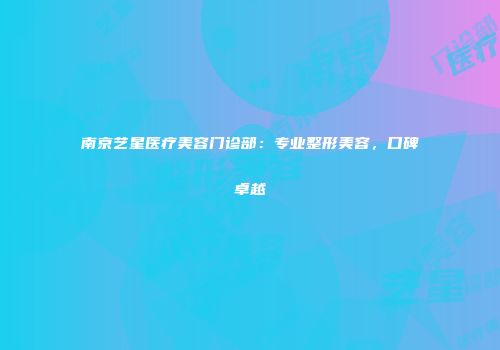 南京艺星医疗美容门诊部：专业整形美容，口碑卓越