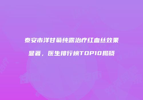 泰安市洋甘菊纯露治疗红血丝效果显著，医生排行榜TOP10揭晓
