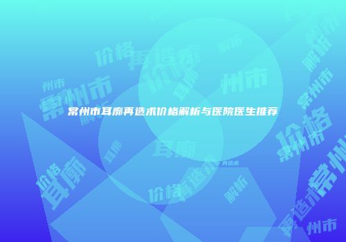 常州市耳廓再造术价格解析与医院医生推荐