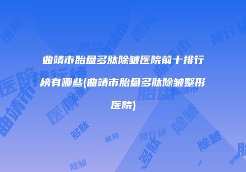 曲靖市胎盘多肽除皱医院前十排行榜有哪些(曲靖市胎盘多肽除皱整形医院)