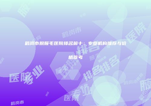 鹤岗市脱腋毛医院排名前十：专业机构推荐与价格参考