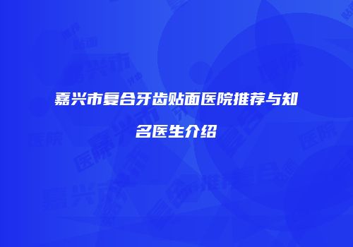 嘉兴市复合牙齿贴面医院推荐与知名医生介绍