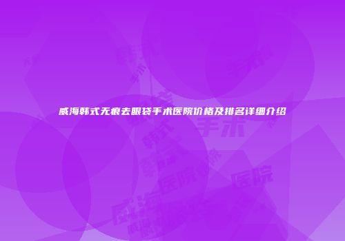 威海韩式无痕去眼袋手术医院价格及排名详细介绍