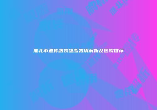 淮北市遗传眼袋吸脂费用解析及医院推荐