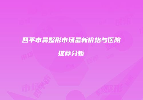 四平市鼻整形市场最新价格与医院推荐分析