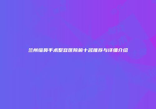 兰州缩鼻手术整容医院前十名推荐与详细介绍
