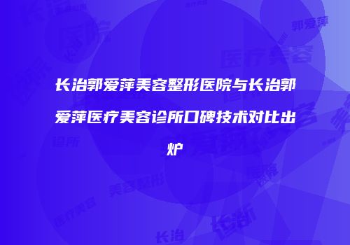 长治郭爱萍美容整形医院与长治郭爱萍医疗美容诊所口碑技术对比出炉