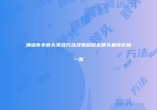 清远市丰额头美容方法及玻尿酸去额头皱纹价格一览