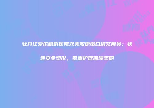 牡丹江爱尔眼科医院双美胶原蛋白填充隆鼻：快速安全塑形，多重护理保障美丽