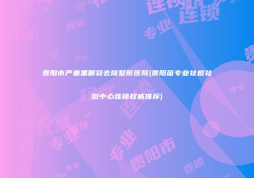 贵阳市严重黑眼袋去除整形医院(贵阳苗专业祛痘祛斑中心连锁权威推荐)
