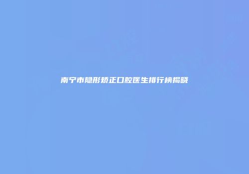 南宁市隐形矫正口腔医生排行榜揭晓