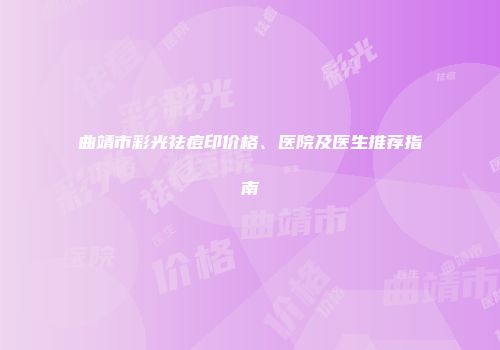 曲靖市彩光祛痘印价格、医院及医生推荐指南