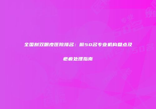 全国割双眼皮医院排名：前50名专业机构盘点及疤痕处理指南
