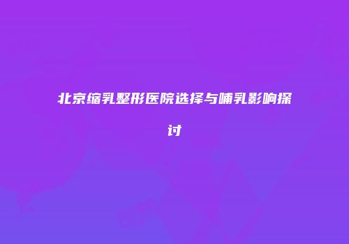 北京缩乳整形医院选择与哺乳影响探讨