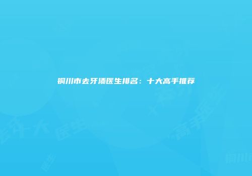 铜川市去牙渍医生排名：十大高手推荐