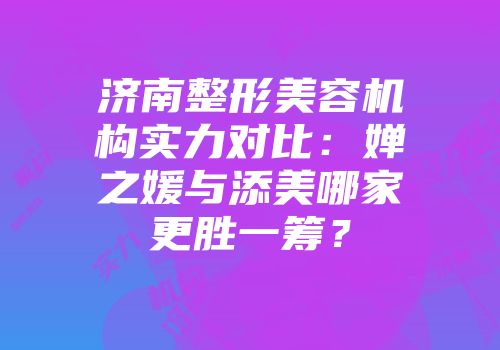 济南整形美容机构实力对比：婵之媛与添美哪家更胜一筹？