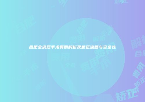 合肥全瓷冠手术费用解析及矫正流程与安全性