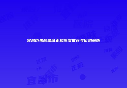 宜昌市果酸焕肤正规医院推荐与价格解析
