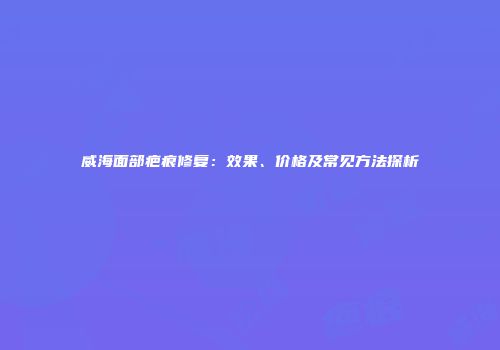 威海面部疤痕修复：效果、价格及常见方法探析