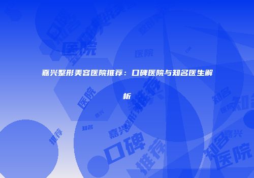 嘉兴整形美容医院推荐：口碑医院与知名医生解析