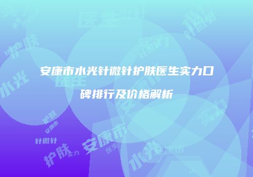 安康市水光针微针护肤医生实力口碑排行及价格解析
