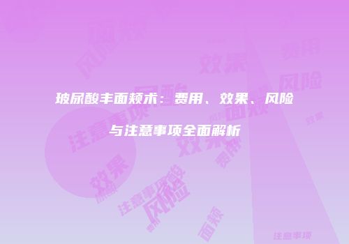 玻尿酸丰面颊术：费用、效果、风险与注意事项全面解析
