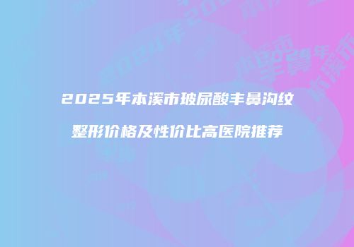 2025年本溪市玻尿酸丰鼻沟纹整形价格及性价比高医院推荐