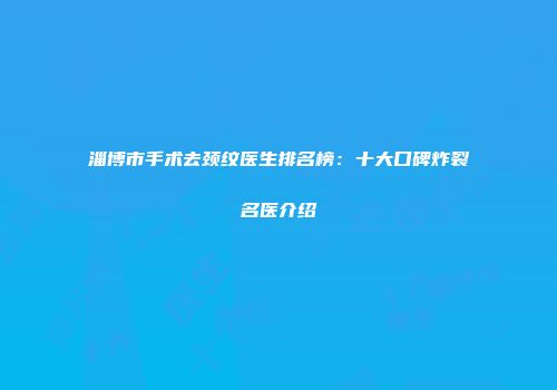 淄博市手术去颈纹医生排名榜：十大口碑炸裂名医介绍