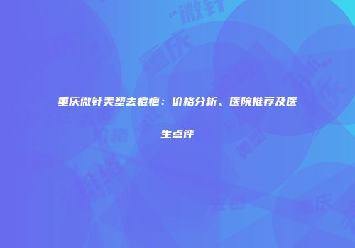 重庆微针美塑去痘疤：价格分析、医院推荐及医生点评