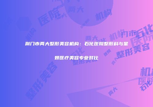 荆门市两大整形美容机构：石化医院整形科与星妍医疗美容专业对比