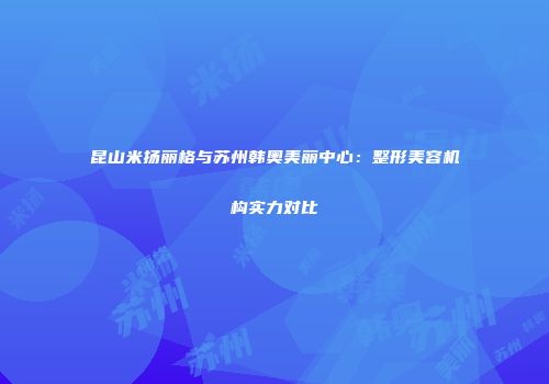 昆山米扬丽格与苏州韩奥美丽中心：整形美容机构实力对比
