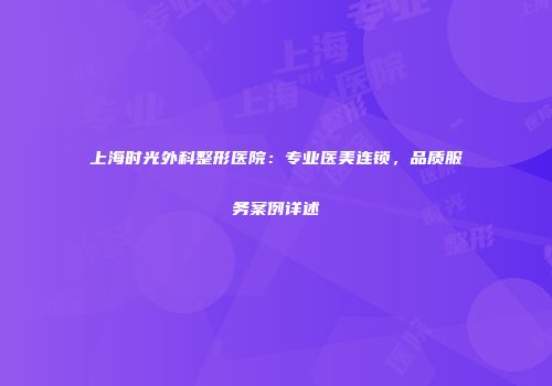 上海时光外科整形医院：专业医美连锁，品质服务案例详述
