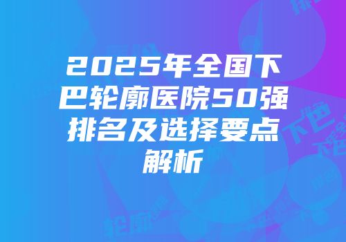 2025年全国下巴轮廓医院50强排名及选择要点解析