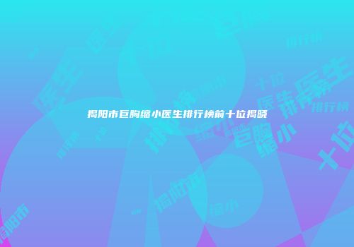 揭阳市巨胸缩小医生排行榜前十位揭晓