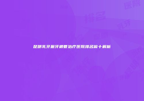昆明乳牙磨牙根管治疗医院排名前十解析