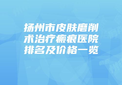 扬州市皮肤磨削术治疗瘢痕医院排名及价格一览