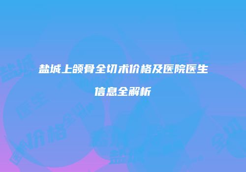 盐城上颌骨全切术价格及医院医生信息全解析
