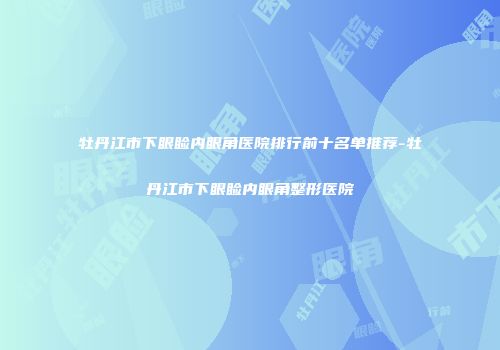 牡丹江市下眼睑内眼角医院排行前十名单推荐-牡丹江市下眼睑内眼角整形医院