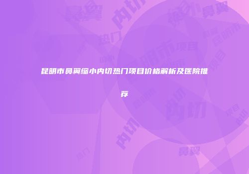 昆明市鼻翼缩小内切热门项目价格解析及医院推荐