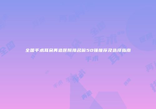 全国手术耳朵再造医院排名前50强推荐及选择指南