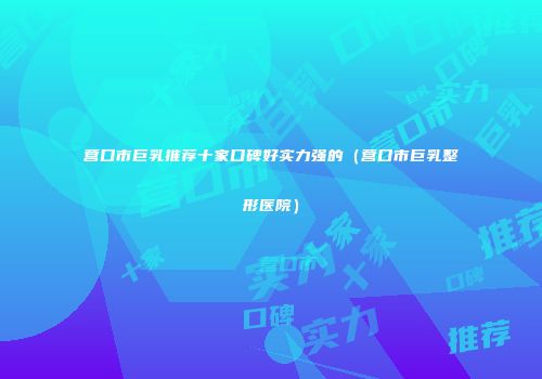 营口市巨乳推荐十家口碑好实力强的（营口市巨乳整形医院）