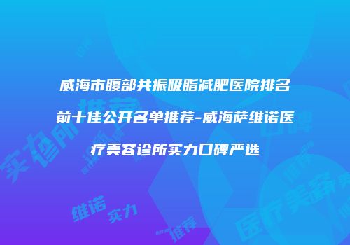 威海市腹部共振吸脂减肥医院排名前十佳公开名单推荐-威海萨维诺医疗美容诊所实力口碑严选