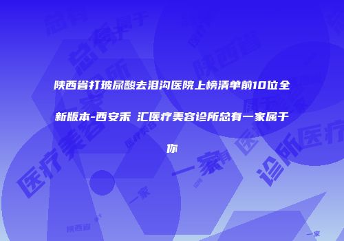 陕西省打玻尿酸去泪沟医院上榜清单前10位全新版本-西安禾渼汇医疗美容诊所总有一家属于你