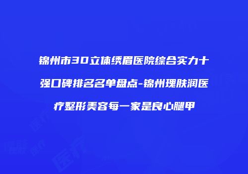 锦州市3D立体绣眉医院综合实力十强口碑排名名单盘点-锦州瑰肤润医疗整形美容每一家是良心腿甲