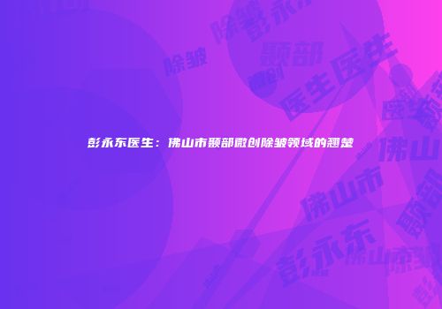 彭永东医生：佛山市颞部微创除皱领域的翘楚