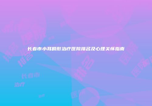 长春市小耳畸形治疗医院排名及心理关怀指南