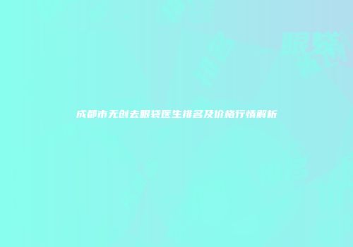 成都市无创去眼袋医生排名及价格行情解析