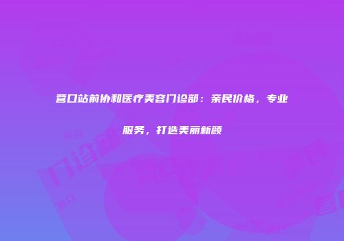 营口站前协和医疗美容门诊部：亲民价格，专业服务，打造美丽新颜