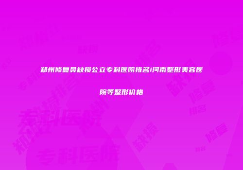 郑州修复鼻缺损公立专科医院排名!河南整形美容医院等整形价格