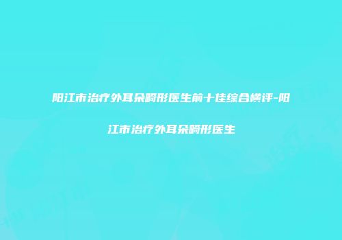 阳江市治疗外耳朵畸形医生前十佳综合横评-阳江市治疗外耳朵畸形医生